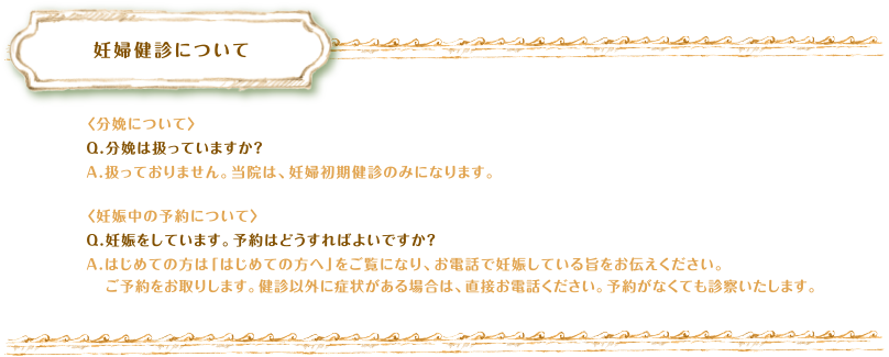 妊婦健診について　〈分娩について〉Q.分娩は扱っていますか？A.扱っておりません。当院は、妊婦初期健診のみになります。〈妊娠中の予約について〉Q.妊娠をしています。予約はどうすればよいですか？A.はじめての方は「はじめての方へ」をご覧になり、お電話で妊娠している旨をお伝えください。ご予約をお取りします。健診以外に症状がある場合は、直接お電話ください。予約がなくても診察いたします。