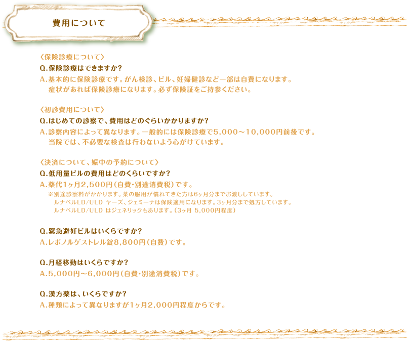 費用について　〈保険診療について〉Q.保険診療はできますか？A.基本的に保険診療です。がん検診、ピル、妊婦健診など一部は自費になります。症状があれば保険診療になります。必ず保険証をご持参ください。〈初診費用について〉Q.はじめての診察で、費用はどのぐらいかかりますか？A.診察内容によって異なります。一般的には保険診療で5,000～10,000円前後です。当院では、不必要な検査は行わないよう心がけています。〈決済について、娠中の予約について〉Q.低用量ピルの費用はどのくらいですか？A.薬代1ヶ月2,500円（自費・別途消費税）です。※別途診察料がかかります。薬の服用が慣れてきた方は6ヶ月分までお渡ししています。　ルナベルLD/ULD ヤーズ、ジェミーナは保険適用になります。3ヶ月分まで処方しています　ルナベルLD/ULD はジェネリックもあります。（3ヶ月 5,000円程度）Q.緊急避妊ピルはいくらですか？A.レボノルゲストレル錠8,800円（自費）です。Q.月経移動はいくらですか？A.5,000円～6,000円（自費・別途消費税）です。Q.漢方薬は、いくらですか？A.種類によって異なりますが1ヶ月2,000円程度からです。