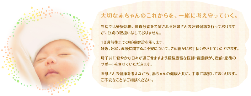 大切な赤ちゃんのこれからを、一緒に考え守っていく。当院では妊娠診断、帰省分娩を希望される妊婦さんの妊婦健診を行っておりますが、分娩の取扱いはしておりません。10週前後までの妊婦健診を承ります。妊娠、出産、産後に関するご不安について、きめ細かいお手伝いをさせていただきます。母子共に健やかな日々が過ごせますよう経験豊富な医師・看護師が、産前・産後のサポートをさせていただきます。お母さんの健康を考えながら、赤ちゃんの健康と共に、丁寧に診察してまいります。ご不安なことはご相談ください。
