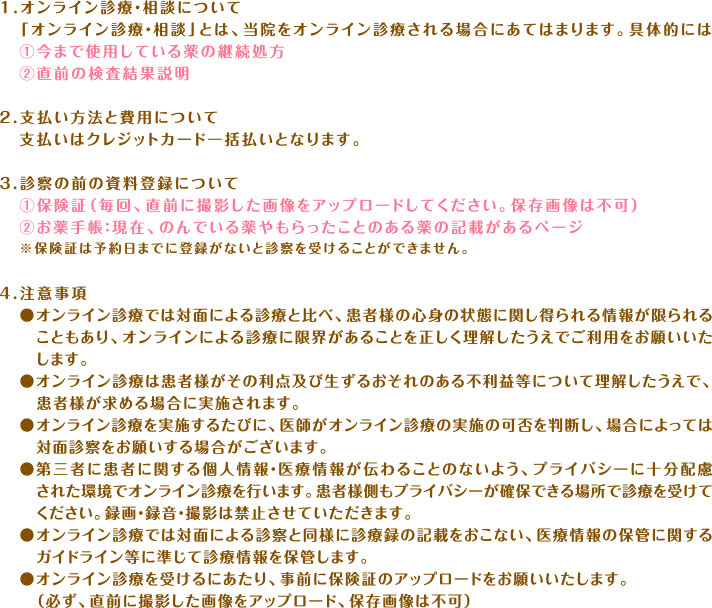 【オンライン診療に関する説明】1.オンライン診療・相談について「オンライン診療・相談」とは、当院をオンライン診療される場合にあてはまります。具体的には①今まで使用している薬の継続処方②直前の検査結果説明 ２.支払い方法と費用について
支払いはクレジットカード一括払いとなります。 ３.診察の前の資料登録について①保険証（毎回、直前に撮影した画像をアップロードしてください。保存画像は不可）②お薬手帳：現在、のんでいる薬やもらったことのある薬の記載があるページ※保険証は予約日までに登録がないと診察を受けることができません。４.注意事項 オンライン診療では対面による診療と比べ、患者様の心身の状態に関し得られる情報が限られることもあり、オンラインによる診療に限界があることを正しく理解したうえでご利用をお願いいたします。オンライン診療は患者様がその利点及び生ずるおそれのある不利益等について理解したうえで、患者様が求める場合に実施されます。オンライン診療を実施するたびに、医師がオンライン診療の実施の可否を判断し、場合によっては対面診察をお願いする場合がございます。第三者に患者に関する個人情報・医療情報が伝わることのないよう、プライバシーに十分配慮された環境でオンライン診療を行います。患者様側もプライバシーが確保できる場所で診療を受けてください。録画・録音・撮影は禁止させていただきます。オンライン診療では対面による診察と同様に診療録の記載をおこない、医療情報の保管に関するガイドライン等に準じて診療情報を保管します。オンライン診療を受けるにあたり、事前に保険証のアップロードをお願いいたします。（必ず、直前に撮影した画像をアップロード、保存画像は不可）