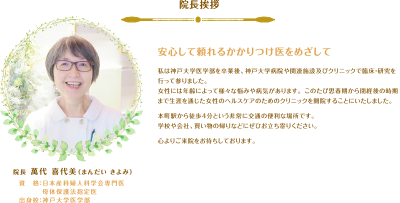 院長挨拶 安心して頼れるかかりつけ医をめざして 私は神戸大学医学部を卒業後、神戸大学病院や関連施設及びクリニックで臨床・研究を行って参りました。女性には年齢によって様々な悩みや病気があります。 このたび思春期から閉経後の時期まで生涯を通じた女性のヘルスケアのためのクリニックを開院することにいたしました。本町駅から徒歩4分という非常に交通の便利な場所です。学校や会社、買い物の帰りなどにぜひお立ち寄りください。心よりご来院をお待ちしております。院長 萬代 喜代美（まんだい きよみ）資　格：日本産科婦人科学会専門医 母体保護法指定医 出身校：神戸大学医学部