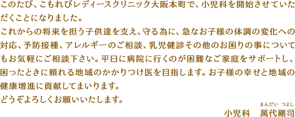 このたび、こもれびレディースクリニック大阪本町で、小児科を開始させていただくことになりました。これからの将来を担う子供達を支え、守る為に、急なお子様の体調の変化への対応、予防接種、アレルギーのご相談、乳児健診その他のお困りの事についてもお気軽にご相談下さい。平日に病院に行くのが困難なご家庭をサポートし、困ったときに頼れる地域のかかりつけ医を目指します。お子様の幸せと地域の健康増進に貢献してまいります。どうぞよろしくお願いいたします。小児科　萬代剛司