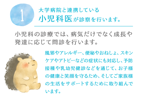 1.大学病院と連携している小児科医が診察を行います。小児科の診療では、病気だけでなく成長や発達に応じて問診を行います。風邪やアレルギー、便秘やおねしょ、スキンケアやアトピーなどの症状にも対応し、予防接種や乳幼児健診などを通じて、お子様の健康と笑顔を守るため、そしてご家族様の生活をサポートするために取り組んでいます。