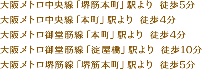 大阪メトロ中央線「堺筋本町」駅より 徒歩5分 大阪メトロ中央線「本町」駅より 徒歩4分 大阪メトロ御堂筋線「本町」駅より 徒歩4分 大阪メトロ御堂筋線「淀屋橋」駅より 徒歩10分 大阪メトロ堺筋線「堺筋本町」駅より 徒歩5分