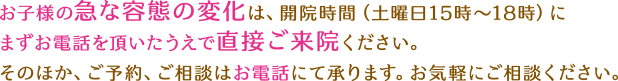 お子様の急な容態の変化は、開院時間（土曜日15時～18時）にまずお電話を頂いたうえで直接ご来院ください。そのほか、ご予約、ご相談はお電話にて承ります。お気軽にご相談ください。