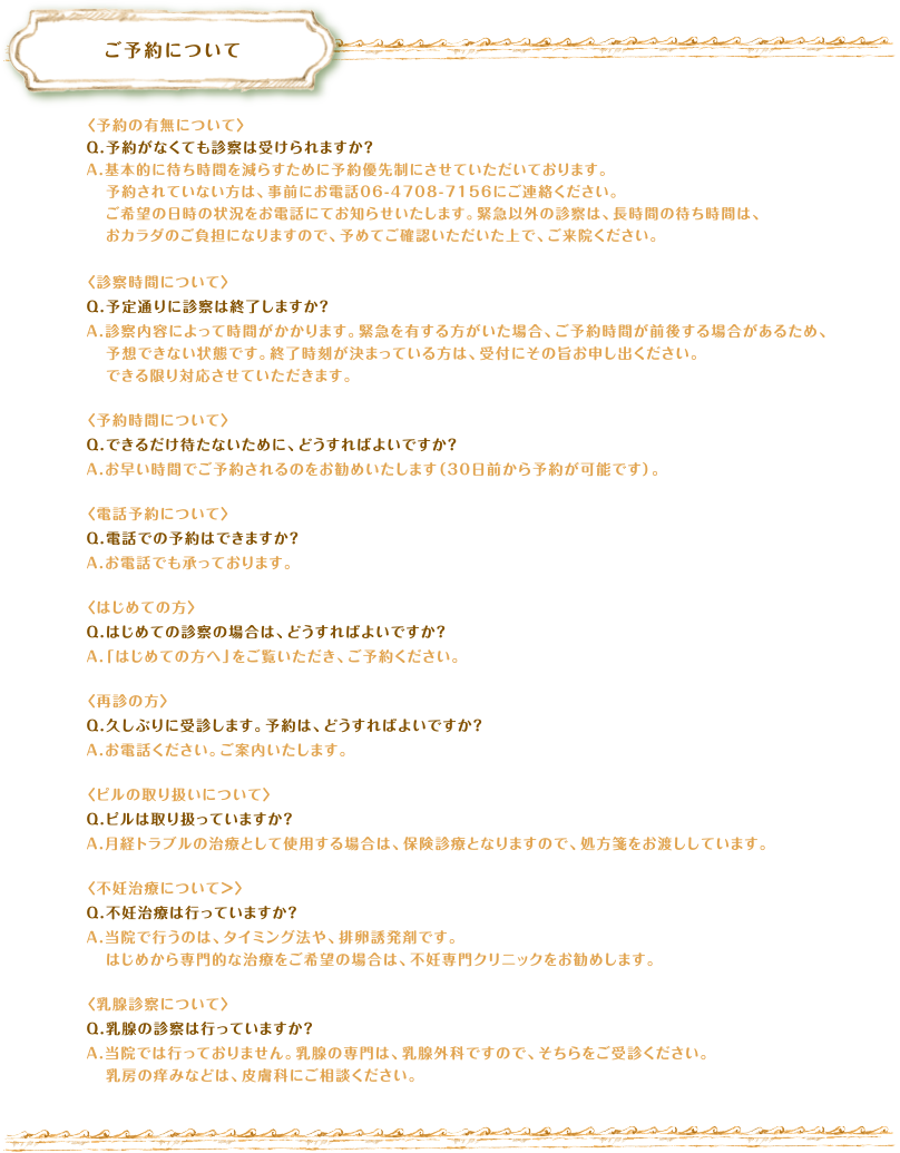 ご予約について　〈予約の有無について〉Q.予約がなくても診察は受けられますか？A.基本的に待ち時間を減らすために予約優先制にさせていただいております。予約されていない方は、事前にお電話06-4708-7156にご連絡ください。ご希望の日時の状況をお電話にてお知らせいたします。緊急以外の診察は、長時間の待ち時間は、おカラダのご負担になりますので、予めてご確認いただいた上で、ご来院ください。〈診察時間について〉Q.予定通りに診察は終了しますか？A.診察内容によって時間がかかります。緊急を有する方がいた場合、ご予約時間が前後する場合があるため、予想できない状態です。終了時刻が決まっている方は、受付にその旨お申し出ください。できる限り対応させていただきます。〈予約時間について〉Q.できるだけ待たないために、どうすればよいですか？A.お早い時間でご予約されるのをお勧めいたします（30日前から予約が可能です）。〈電話予約について〉Q.電話での予約はできますか？A.お電話でも承っております。〈はじめての方〉Q.はじめての診察の場合は、どうすればよいですか？A.「はじめての方へ」をご覧いただき、ご予約ください。〈再診の方〉Q.久しぶりに受診します。予約は、どうすればよいですか？A.お電話ください。ご案内いたします。〈ピルの取り扱いについて〉Q.ピルは取り扱っていますか？A.月経トラブルの治療として使用する場合は、保険診療となりますので、処方箋をお渡ししています。〈不妊治療について＞〉Q.不妊治療は行っていますか？A.当院で行うのは、タイミング法や、排卵誘発剤です。はじめから専門的な治療をご希望の場合は、不妊専門クリニックをお勧めします。〈乳腺診察について〉Q.乳腺の診察は行っていますか？A.当院では行っておりません。乳腺の専門は、乳腺外科ですので、そちらをご受診ください。乳房の痒みなどは、皮膚科にご相談ください。